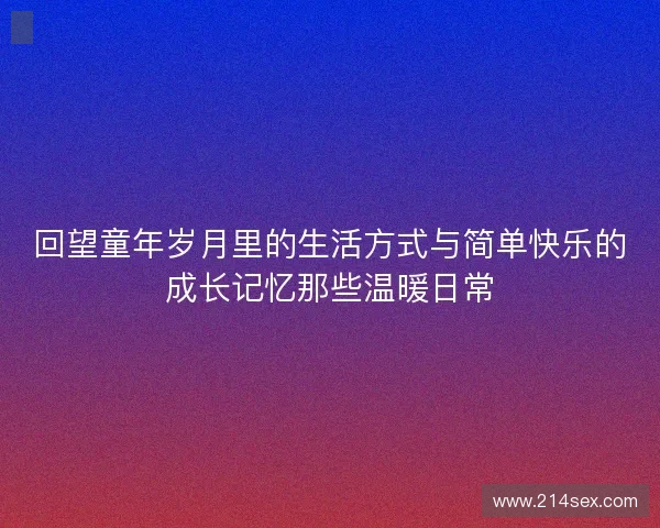 回望童年岁月里的生活方式与简单快乐的成长记忆那些温暖日常