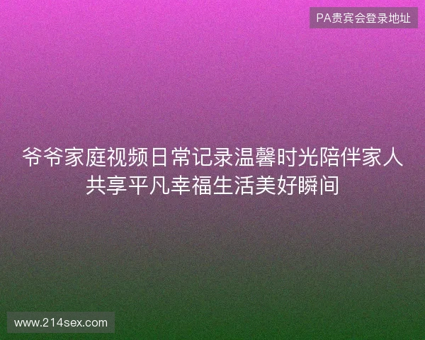 爷爷家庭视频日常记录温馨时光陪伴家人共享平凡幸福生活美好瞬间